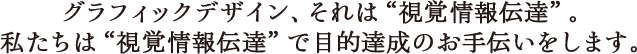 グラフィックデザイン、それは“視覚情報伝達”。私たちは“視覚情報伝達”で目的達成のお手伝いをします。