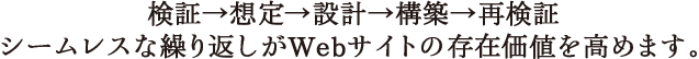 検証→想定→設計→構築→再検証　シームレスな繰り返しがWebサイトの存在価値を高めます。